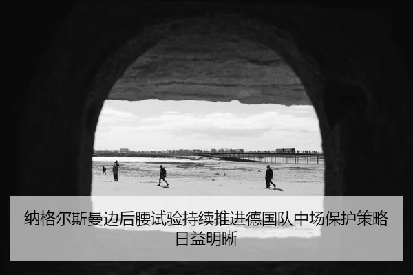 纳格尔斯曼边后腰试验持续推进德国队中场保护策略日益明晰