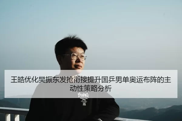 王皓优化樊振东发抢衔接提升国乒男单奥运布阵的主动性策略分析
