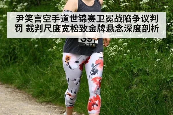 尹笑言空手道世锦赛卫冕战陷争议判罚 裁判尺度宽松致金牌悬念深度剖析