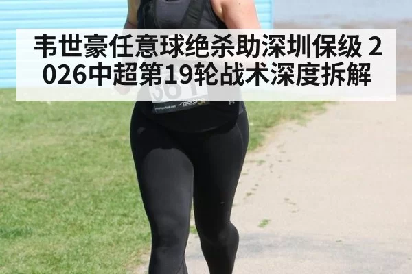 韦世豪任意球绝杀助深圳保级 2026中超第19轮战术深度拆解