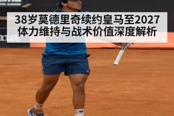38岁莫德里奇续约皇马至2027 体力维持与战术价值深度解析